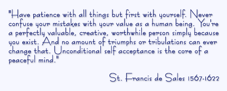 Have patience with all things but first with yourself. Never confuse your mistakes with your value as a human being. You're a perfectly valuable, creative, worthwhile person simply because you exist. And no amount of triumphs or tribulations can ever change that. Unconditional self acceptance is the core of a peaceful mind. St. Francis de Sales 1567-1622